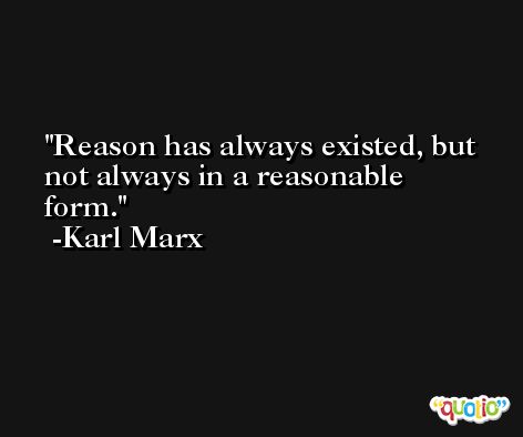Reason has always existed, but not always in a reasonable form. -Karl Marx