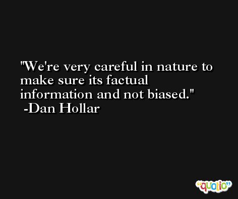 We're very careful in nature to make sure its factual information and not biased. -Dan Hollar