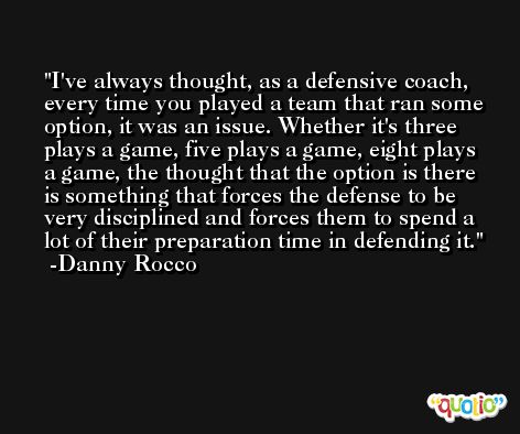 I've always thought, as a defensive coach, every time you played a team that ran some option, it was an issue. Whether it's three plays a game, five plays a game, eight plays a game, the thought that the option is there is something that forces the defense to be very disciplined and forces them to spend a lot of their preparation time in defending it. -Danny Rocco
