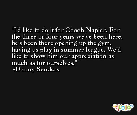 I'd like to do it for Coach Napier. For the three or four years we've been here, he's been there opening up the gym, having us play in summer league. We'd like to show him our appreciation as much as for ourselves. -Danny Sanders