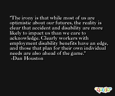 The irony is that while most of us are optimistic about our futures, the reality is clear that accident and disability are more likely to impact us than we care to acknowledge. Clearly workers with employment disability benefits have an edge, and those that plan for their own individual needs are also ahead of the game. -Dan Houston