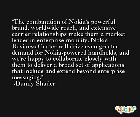 The combination of Nokia's powerful brand, worldwide reach, and extensive carrier relationships make them a market leader in enterprise mobility. Nokia Business Center will drive even greater demand for Nokia-powered handhelds, and we're happy to collaborate closely with them to deliver a broad set of applications that include and extend beyond enterprise messaging. -Danny Shader