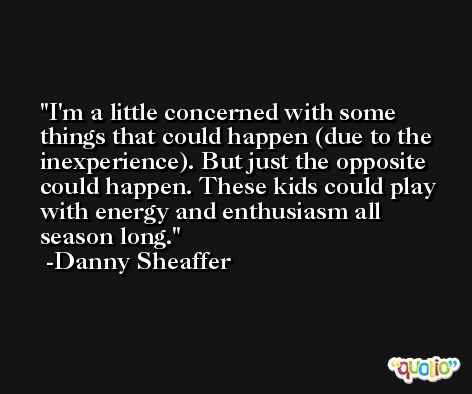 I'm a little concerned with some things that could happen (due to the inexperience). But just the opposite could happen. These kids could play with energy and enthusiasm all season long. -Danny Sheaffer
