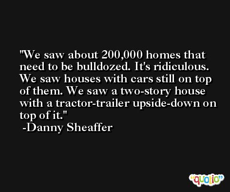 We saw about 200,000 homes that need to be bulldozed. It's ridiculous. We saw houses with cars still on top of them. We saw a two-story house with a tractor-trailer upside-down on top of it. -Danny Sheaffer