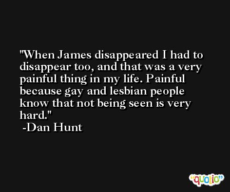When James disappeared I had to disappear too, and that was a very painful thing in my life. Painful because gay and lesbian people know that not being seen is very hard. -Dan Hunt