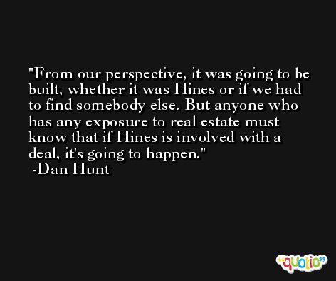 From our perspective, it was going to be built, whether it was Hines or if we had to find somebody else. But anyone who has any exposure to real estate must know that if Hines is involved with a deal, it's going to happen. -Dan Hunt
