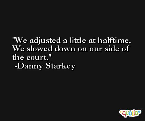 We adjusted a little at halftime. We slowed down on our side of the court. -Danny Starkey