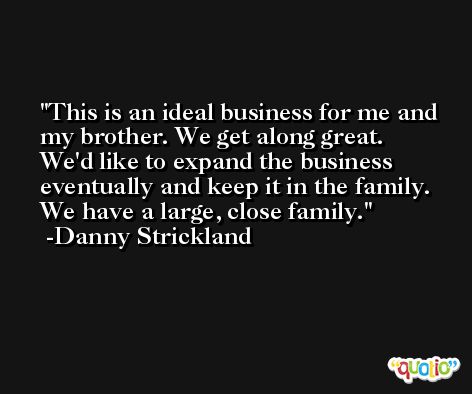 This is an ideal business for me and my brother. We get along great. We'd like to expand the business eventually and keep it in the family. We have a large, close family. -Danny Strickland