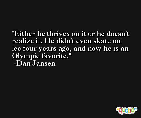 Either he thrives on it or he doesn't realize it. He didn't even skate on ice four years ago, and now he is an Olympic favorite. -Dan Jansen