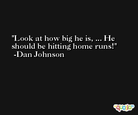 Look at how big he is, ... He should be hitting home runs! -Dan Johnson