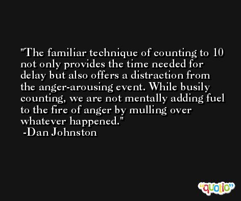 The familiar technique of counting to 10 not only provides the time needed for delay but also offers a distraction from the anger-arousing event. While busily counting, we are not mentally adding fuel to the fire of anger by mulling over whatever happened. -Dan Johnston