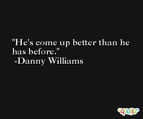 He's come up better than he has before. -Danny Williams
