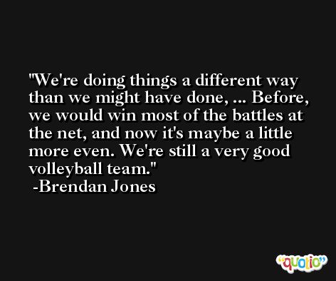 We're doing things a different way than we might have done, ... Before, we would win most of the battles at the net, and now it's maybe a little more even. We're still a very good volleyball team. -Brendan Jones