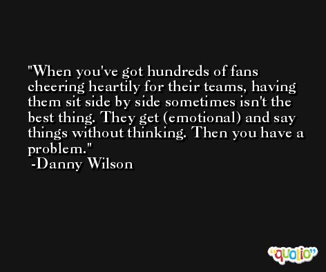 When you've got hundreds of fans cheering heartily for their teams, having them sit side by side sometimes isn't the best thing. They get (emotional) and say things without thinking. Then you have a problem. -Danny Wilson