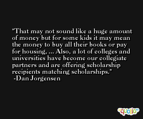 That may not sound like a huge amount of money but for some kids it may mean the money to buy all their books or pay for housing, ... Also, a lot of colleges and universities have become our collegiate partners and are offering scholarship recipients matching scholarships. -Dan Jorgensen