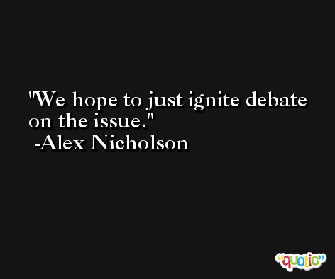 We hope to just ignite debate on the issue. -Alex Nicholson