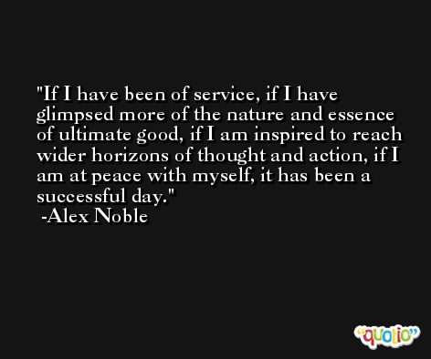 If I have been of service, if I have glimpsed more of the nature and essence of ultimate good, if I am inspired to reach wider horizons of thought and action, if I am at peace with myself, it has been a successful day. -Alex Noble