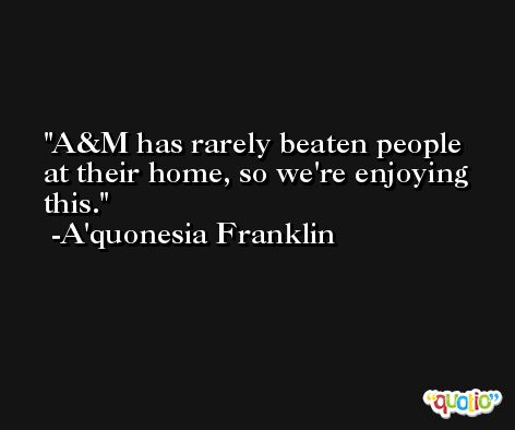 A&M has rarely beaten people at their home, so we're enjoying this. -A'quonesia Franklin
