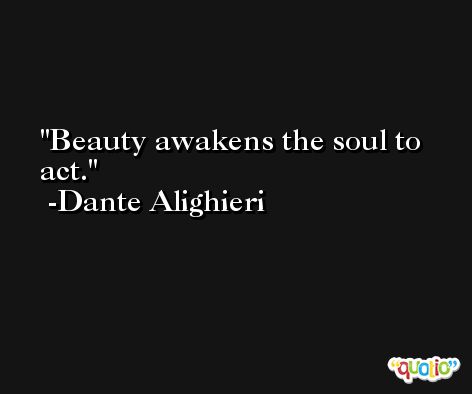 Beauty awakens the soul to act. -Dante Alighieri