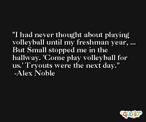 I had never thought about playing volleyball until my freshman year, ... But Small stopped me in the hallway. 'Come play volleyball for us.' Tryouts were the next day. -Alex Noble