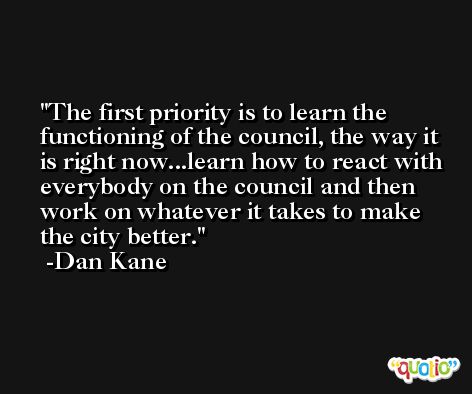 The first priority is to learn the functioning of the council, the way it is right now...learn how to react with everybody on the council and then work on whatever it takes to make the city better. -Dan Kane