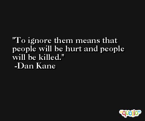 To ignore them means that people will be hurt and people will be killed. -Dan Kane