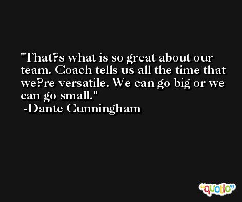 That?s what is so great about our team. Coach tells us all the time that we?re versatile. We can go big or we can go small. -Dante Cunningham