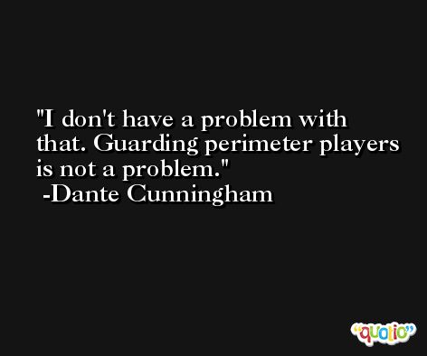 I don't have a problem with that. Guarding perimeter players is not a problem. -Dante Cunningham