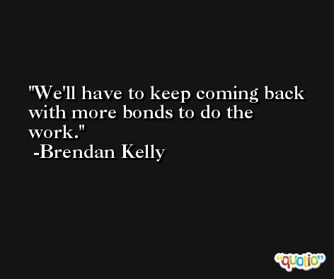 We'll have to keep coming back with more bonds to do the work. -Brendan Kelly