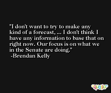 I don't want to try to make any kind of a forecast, ... I don't think I have any information to base that on right now. Our focus is on what we in the Senate are doing. -Brendan Kelly