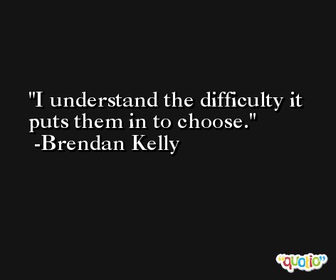 I understand the difficulty it puts them in to choose. -Brendan Kelly