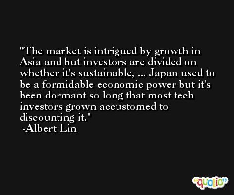 The market is intrigued by growth in Asia and but investors are divided on whether it's sustainable, ... Japan used to be a formidable economic power but it's been dormant so long that most tech investors grown accustomed to discounting it. -Albert Lin