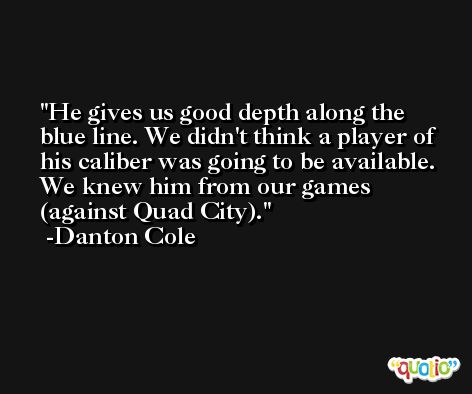 He gives us good depth along the blue line. We didn't think a player of his caliber was going to be available. We knew him from our games (against Quad City). -Danton Cole