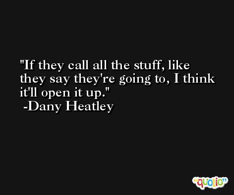If they call all the stuff, like they say they're going to, I think it'll open it up. -Dany Heatley