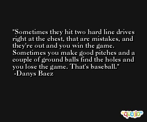 Sometimes they hit two hard line drives right at the chest, that are mistakes, and they're out and you win the game. Sometimes you make good pitches and a couple of ground balls find the holes and you lose the game. That's baseball. -Danys Baez