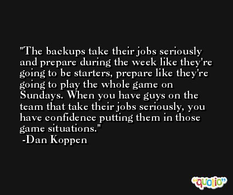 The backups take their jobs seriously and prepare during the week like they're going to be starters, prepare like they're going to play the whole game on Sundays. When you have guys on the team that take their jobs seriously, you have confidence putting them in those game situations. -Dan Koppen