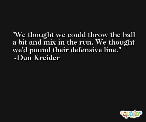 We thought we could throw the ball a bit and mix in the run. We thought we'd pound their defensive line. -Dan Kreider