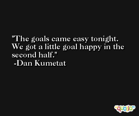 The goals came easy tonight. We got a little goal happy in the second half. -Dan Kumetat
