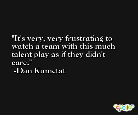 It's very, very frustrating to watch a team with this much talent play as if they didn't care. -Dan Kumetat