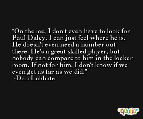 On the ice, I don't even have to look for Paul Daley, I can just feel where he is. He doesn't even need a number out there. He's a great skilled player, but nobody can compare to him in the locker room. If not for him, I don't know if we even get as far as we did. -Dan Labbate