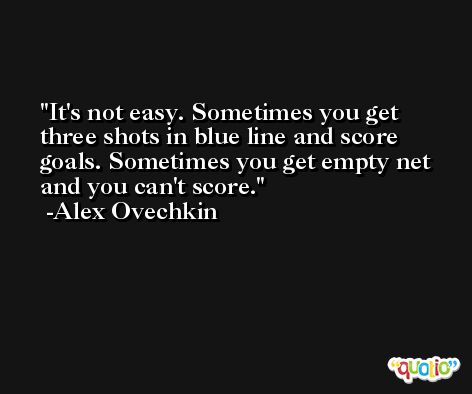 It's not easy. Sometimes you get three shots in blue line and score goals. Sometimes you get empty net and you can't score. -Alex Ovechkin