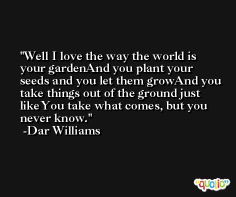 Well I love the way the world is your gardenAnd you plant your seeds and you let them growAnd you take things out of the ground just likeYou take what comes, but you never know. -Dar Williams