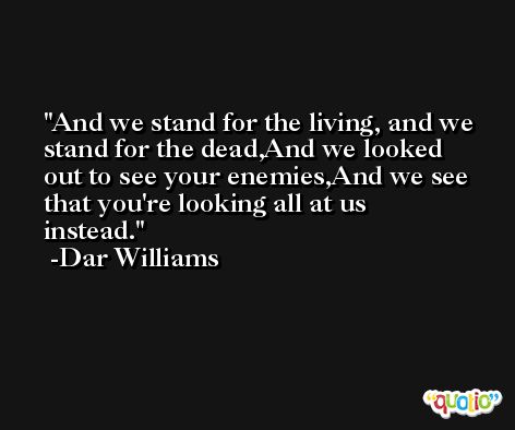 And we stand for the living, and we stand for the dead,And we looked out to see your enemies,And we see that you're looking all at us instead. -Dar Williams