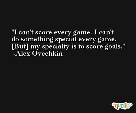 I can't score every game. I can't do something special every game. [But] my specialty is to score goals. -Alex Ovechkin