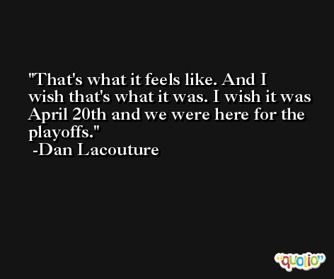 That's what it feels like. And I wish that's what it was. I wish it was April 20th and we were here for the playoffs. -Dan Lacouture