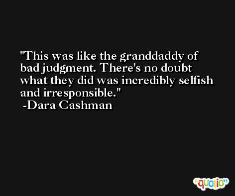 This was like the granddaddy of bad judgment. There's no doubt what they did was incredibly selfish and irresponsible. -Dara Cashman