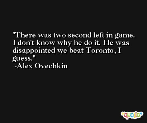 There was two second left in game. I don't know why he do it. He was disappointed we beat Toronto, I guess. -Alex Ovechkin