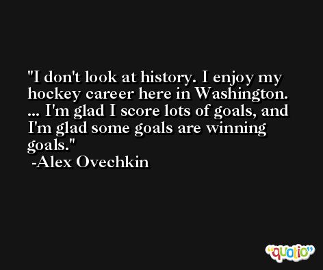 I don't look at history. I enjoy my hockey career here in Washington. ... I'm glad I score lots of goals, and I'm glad some goals are winning goals. -Alex Ovechkin