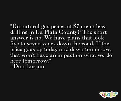 Do natural-gas prices at $7 mean less drilling in La Plata County? The short answer is no. We have plans that look five to seven years down the road. If the price goes up today and down tomorrow, that won't have an impact on what we do here tomorrow. -Dan Larson