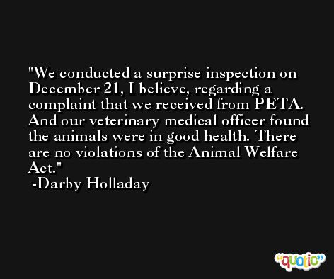 We conducted a surprise inspection on December 21, I believe, regarding a complaint that we received from PETA. And our veterinary medical officer found the animals were in good health. There are no violations of the Animal Welfare Act. -Darby Holladay